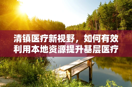 清镇医疗新视野，如何有效利用本地资源提升基层医疗教育？